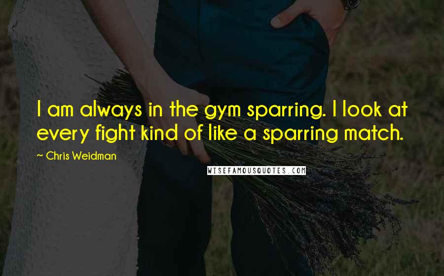 Chris Weidman Quotes: I am always in the gym sparring. I look at every fight kind of like a sparring match.