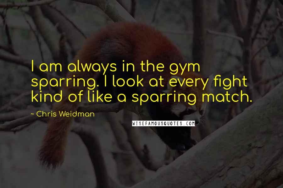 Chris Weidman Quotes: I am always in the gym sparring. I look at every fight kind of like a sparring match.