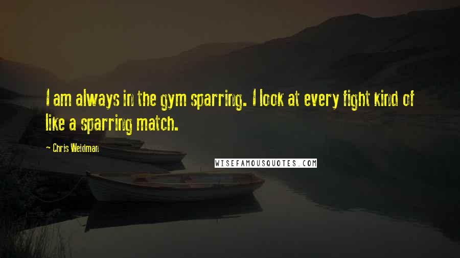 Chris Weidman Quotes: I am always in the gym sparring. I look at every fight kind of like a sparring match.