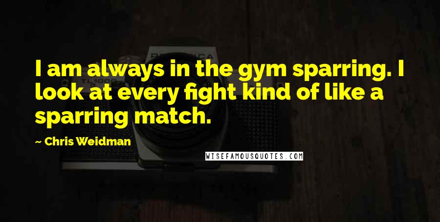 Chris Weidman Quotes: I am always in the gym sparring. I look at every fight kind of like a sparring match.