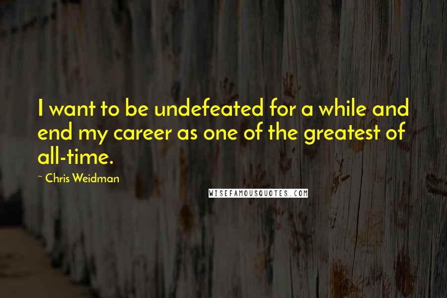 Chris Weidman Quotes: I want to be undefeated for a while and end my career as one of the greatest of all-time.