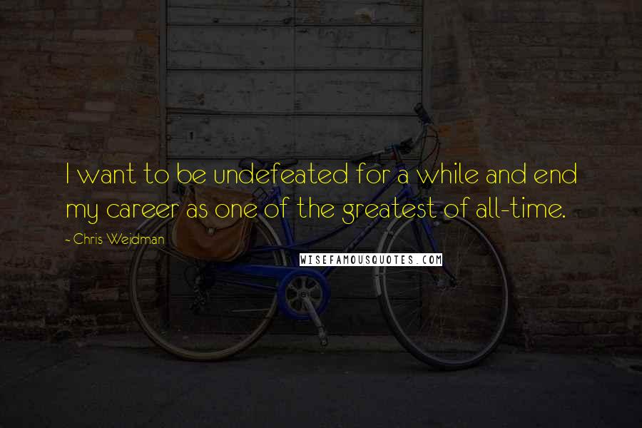 Chris Weidman Quotes: I want to be undefeated for a while and end my career as one of the greatest of all-time.