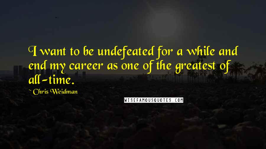 Chris Weidman Quotes: I want to be undefeated for a while and end my career as one of the greatest of all-time.