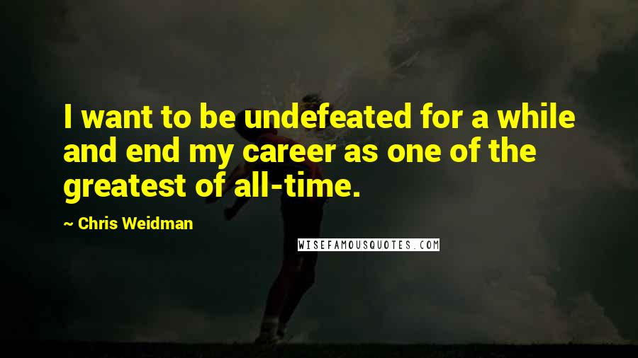 Chris Weidman Quotes: I want to be undefeated for a while and end my career as one of the greatest of all-time.