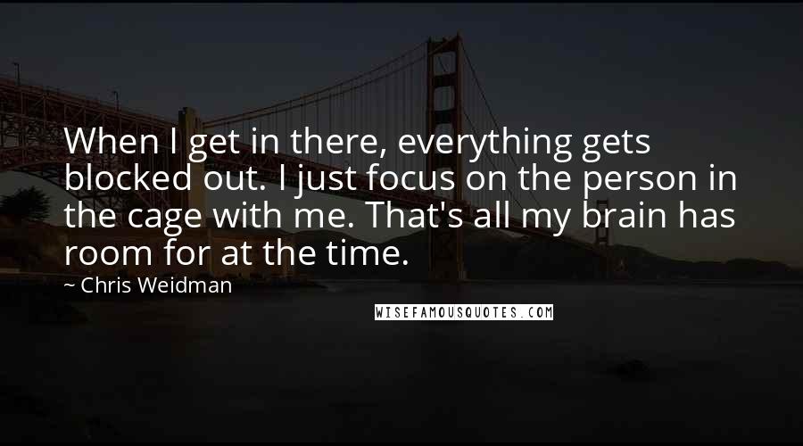 Chris Weidman Quotes: When I get in there, everything gets blocked out. I just focus on the person in the cage with me. That's all my brain has room for at the time.