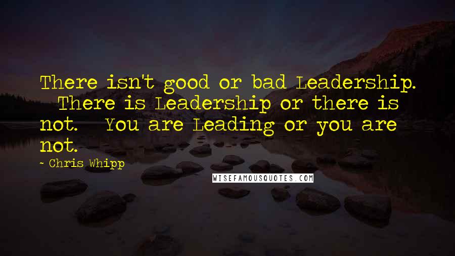 Chris Whipp Quotes: There isn't good or bad Leadership. There is Leadership or there is not. You are Leading or you are not.