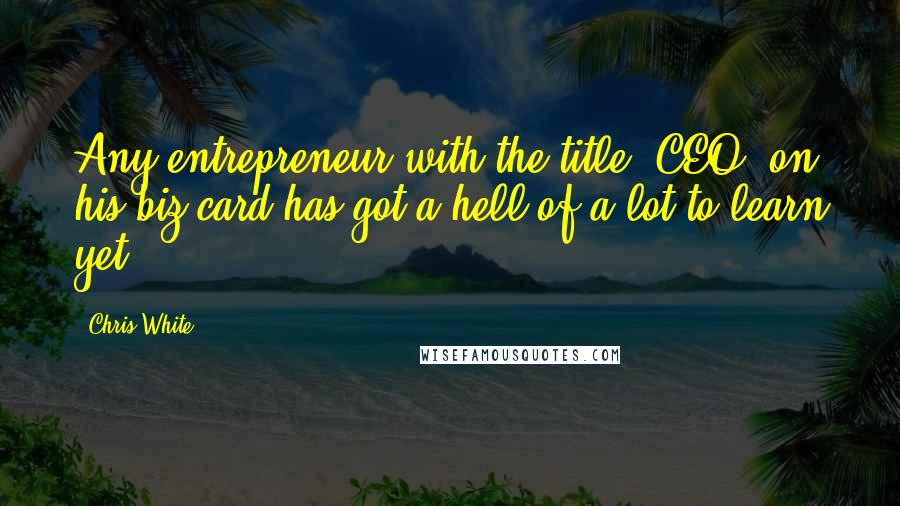 Chris White Quotes: Any entrepreneur with the title 'CEO' on his biz card has got a hell of a lot to learn yet.