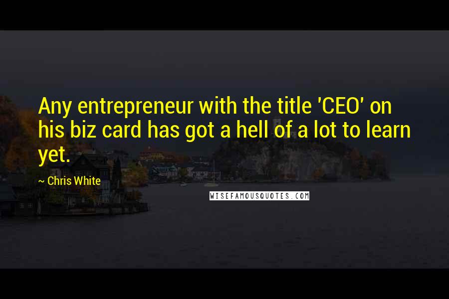 Chris White Quotes: Any entrepreneur with the title 'CEO' on his biz card has got a hell of a lot to learn yet.