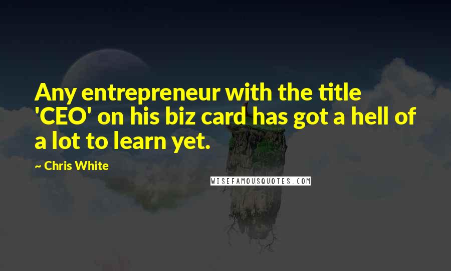 Chris White Quotes: Any entrepreneur with the title 'CEO' on his biz card has got a hell of a lot to learn yet.