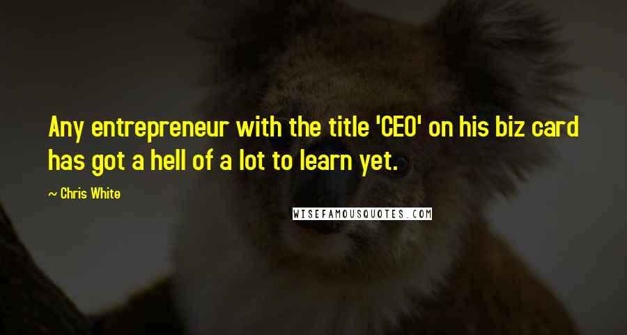 Chris White Quotes: Any entrepreneur with the title 'CEO' on his biz card has got a hell of a lot to learn yet.