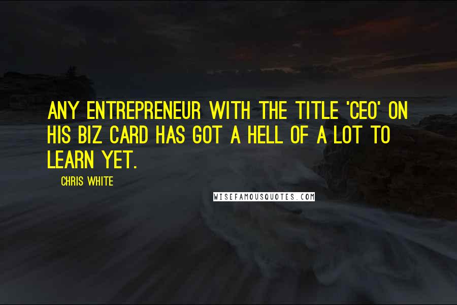 Chris White Quotes: Any entrepreneur with the title 'CEO' on his biz card has got a hell of a lot to learn yet.