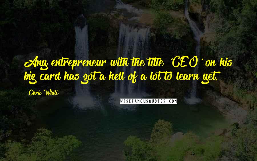 Chris White Quotes: Any entrepreneur with the title 'CEO' on his biz card has got a hell of a lot to learn yet.