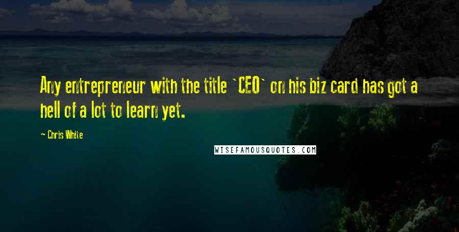 Chris White Quotes: Any entrepreneur with the title 'CEO' on his biz card has got a hell of a lot to learn yet.