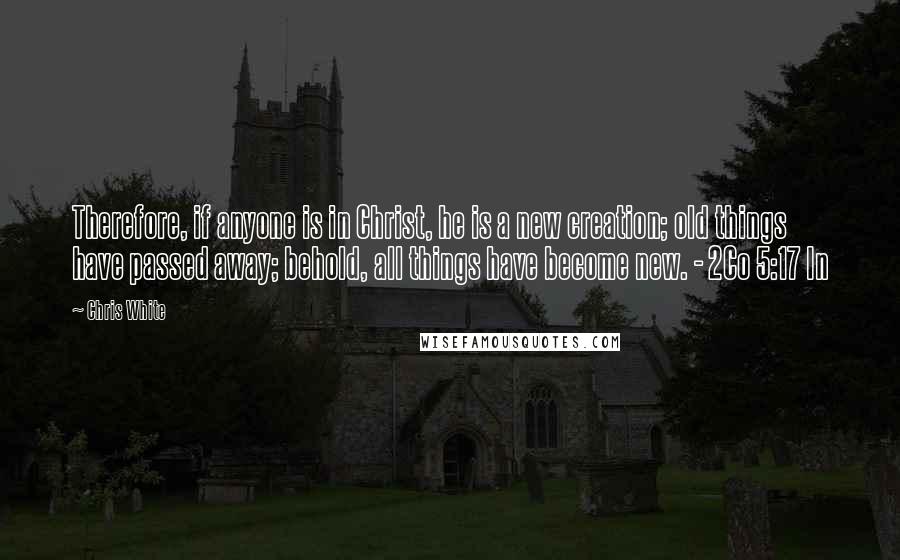 Chris White Quotes: Therefore, if anyone is in Christ, he is a new creation; old things have passed away; behold, all things have become new. - 2Co 5:17 In