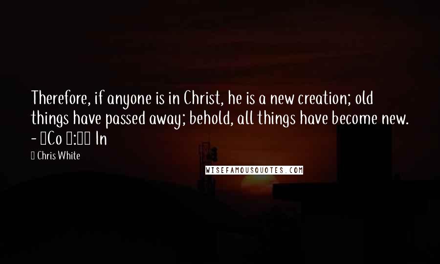 Chris White Quotes: Therefore, if anyone is in Christ, he is a new creation; old things have passed away; behold, all things have become new. - 2Co 5:17 In