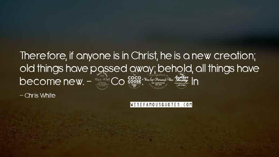 Chris White Quotes: Therefore, if anyone is in Christ, he is a new creation; old things have passed away; behold, all things have become new. - 2Co 5:17 In