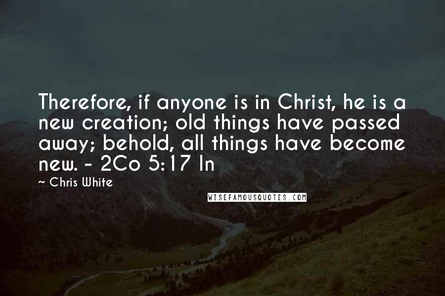 Chris White Quotes: Therefore, if anyone is in Christ, he is a new creation; old things have passed away; behold, all things have become new. - 2Co 5:17 In