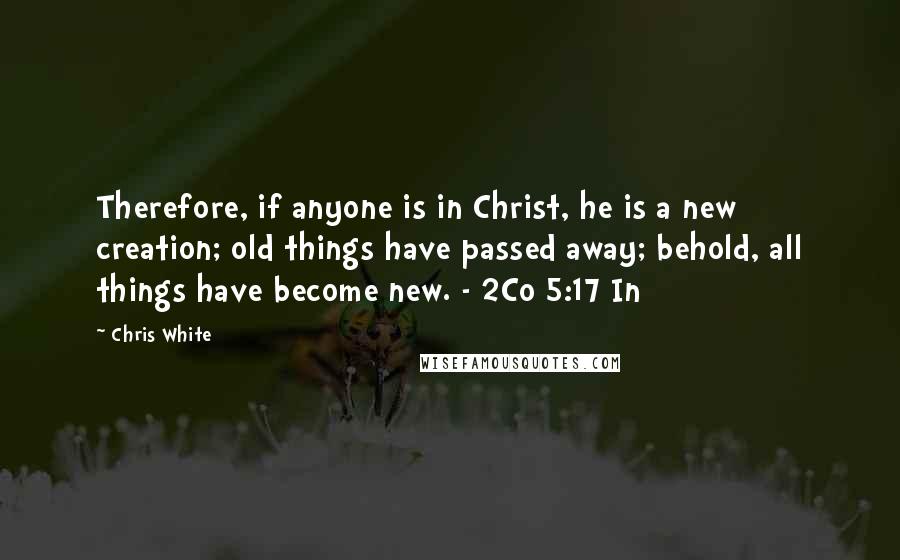 Chris White Quotes: Therefore, if anyone is in Christ, he is a new creation; old things have passed away; behold, all things have become new. - 2Co 5:17 In