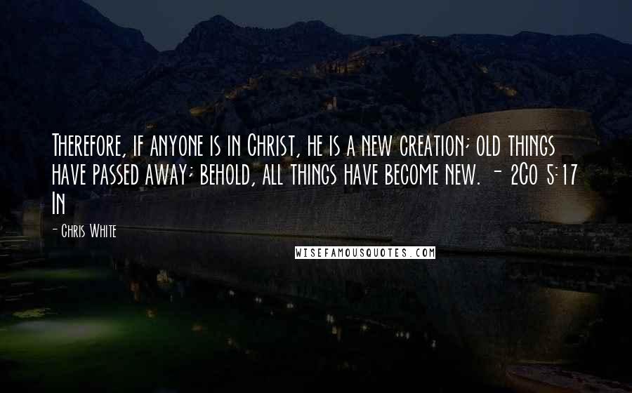 Chris White Quotes: Therefore, if anyone is in Christ, he is a new creation; old things have passed away; behold, all things have become new. - 2Co 5:17 In