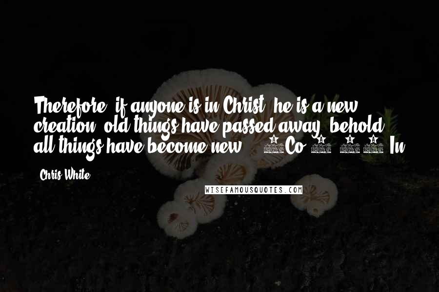 Chris White Quotes: Therefore, if anyone is in Christ, he is a new creation; old things have passed away; behold, all things have become new. - 2Co 5:17 In