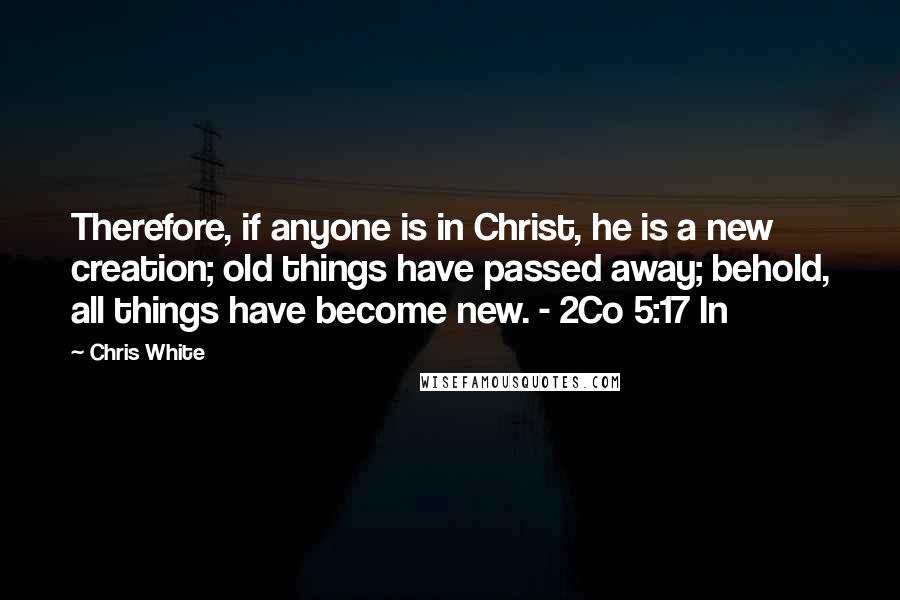 Chris White Quotes: Therefore, if anyone is in Christ, he is a new creation; old things have passed away; behold, all things have become new. - 2Co 5:17 In