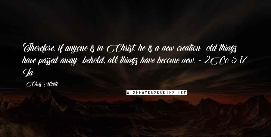 Chris White Quotes: Therefore, if anyone is in Christ, he is a new creation; old things have passed away; behold, all things have become new. - 2Co 5:17 In