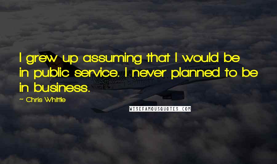 Chris Whittle Quotes: I grew up assuming that I would be in public service. I never planned to be in business.