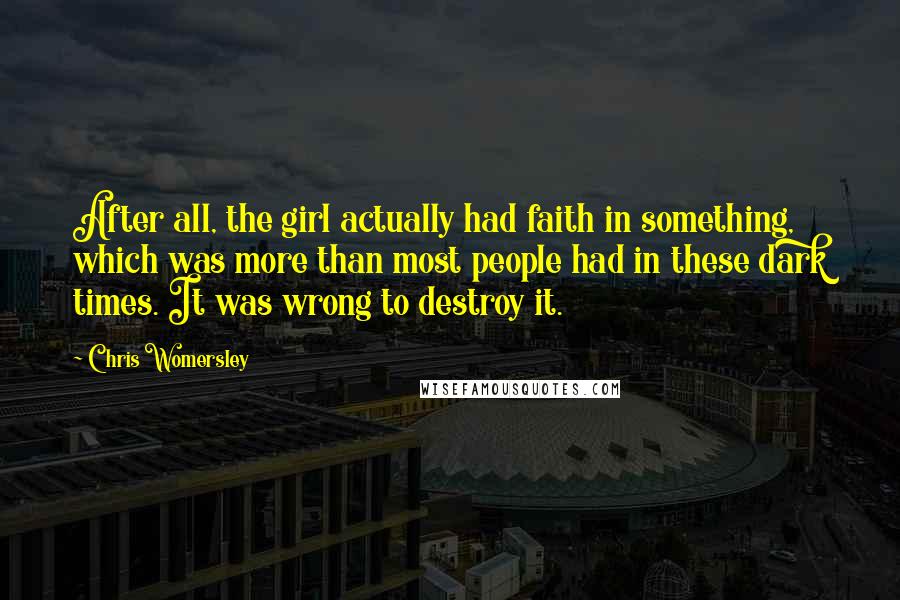 Chris Womersley Quotes: After all, the girl actually had faith in something, which was more than most people had in these dark times. It was wrong to destroy it.