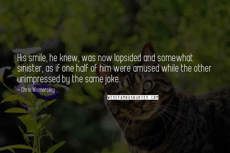 Chris Womersley Quotes: His smile, he knew, was now lopsided and somewhat sinister, as if one half of him were amused while the other unimpressed by the same joke.