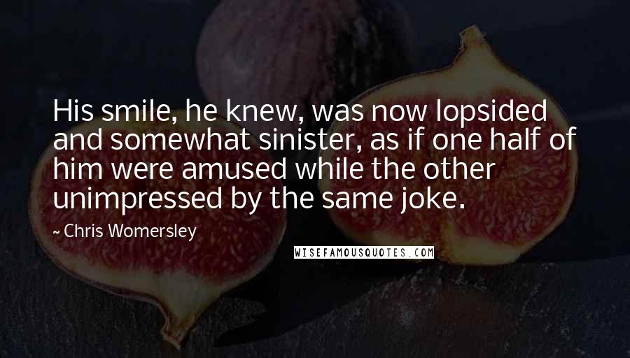 Chris Womersley Quotes: His smile, he knew, was now lopsided and somewhat sinister, as if one half of him were amused while the other unimpressed by the same joke.