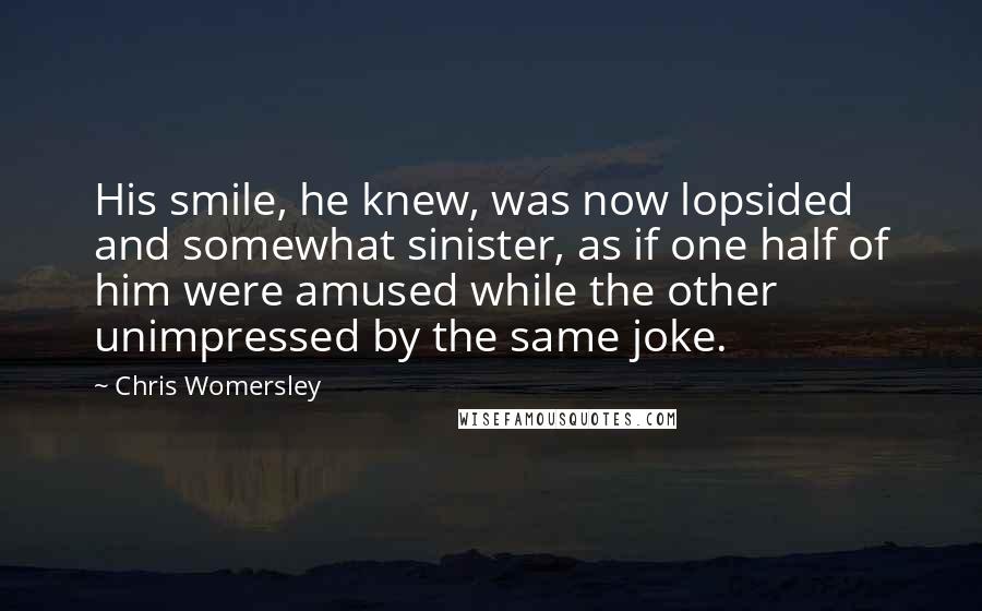 Chris Womersley Quotes: His smile, he knew, was now lopsided and somewhat sinister, as if one half of him were amused while the other unimpressed by the same joke.