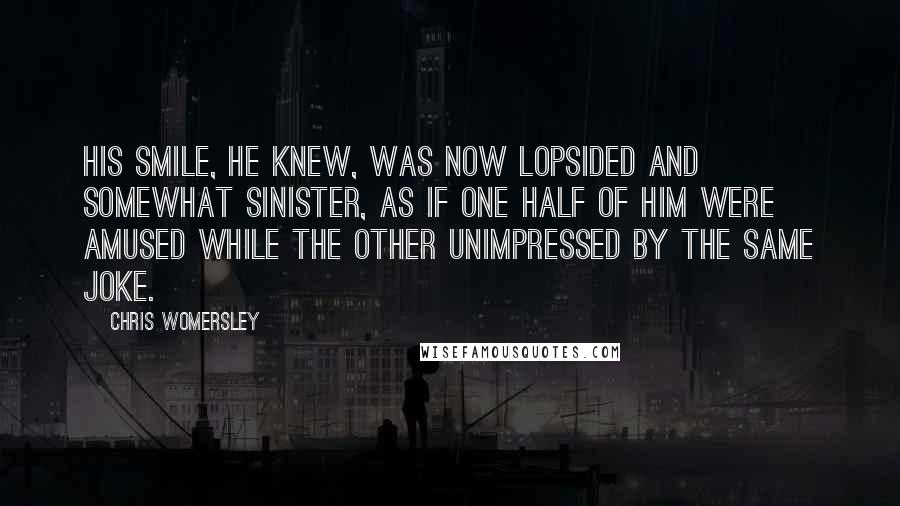 Chris Womersley Quotes: His smile, he knew, was now lopsided and somewhat sinister, as if one half of him were amused while the other unimpressed by the same joke.