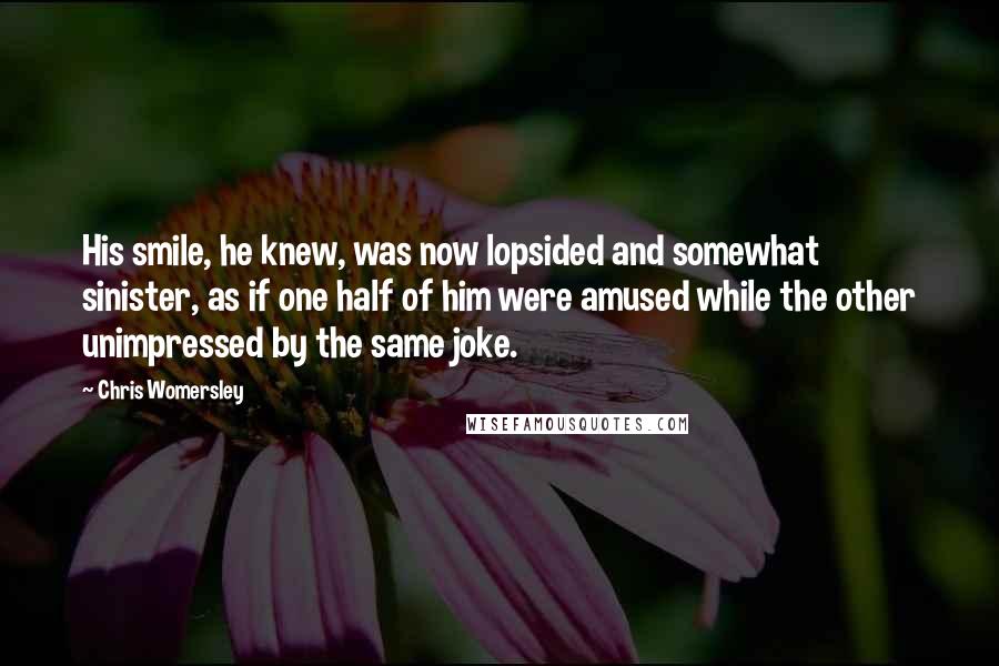 Chris Womersley Quotes: His smile, he knew, was now lopsided and somewhat sinister, as if one half of him were amused while the other unimpressed by the same joke.
