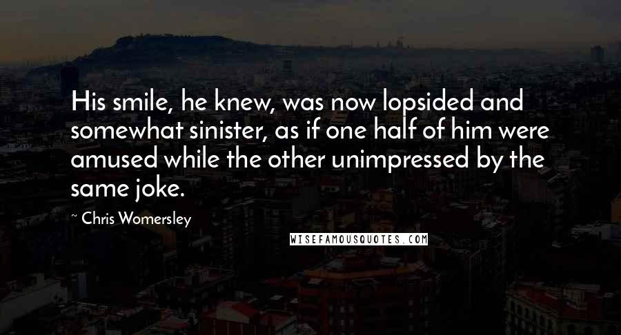 Chris Womersley Quotes: His smile, he knew, was now lopsided and somewhat sinister, as if one half of him were amused while the other unimpressed by the same joke.