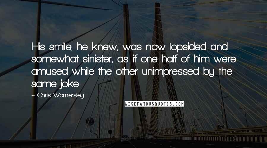 Chris Womersley Quotes: His smile, he knew, was now lopsided and somewhat sinister, as if one half of him were amused while the other unimpressed by the same joke.