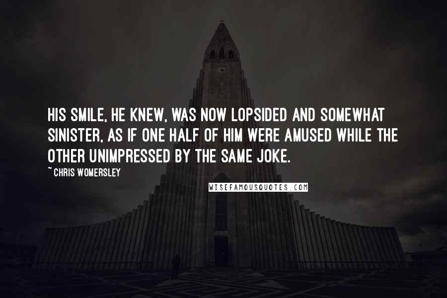 Chris Womersley Quotes: His smile, he knew, was now lopsided and somewhat sinister, as if one half of him were amused while the other unimpressed by the same joke.