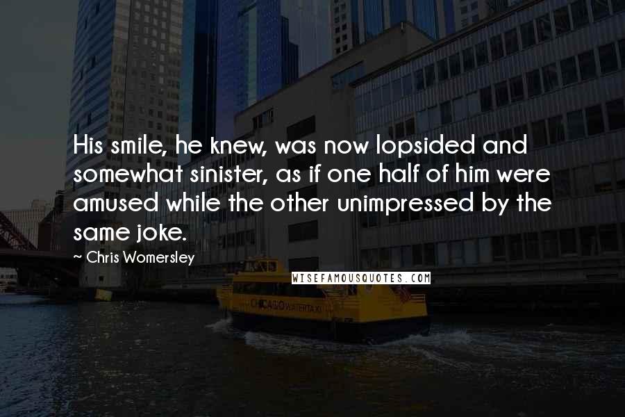 Chris Womersley Quotes: His smile, he knew, was now lopsided and somewhat sinister, as if one half of him were amused while the other unimpressed by the same joke.