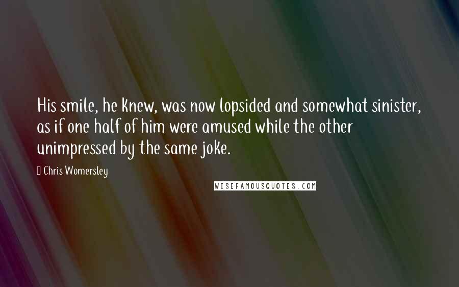 Chris Womersley Quotes: His smile, he knew, was now lopsided and somewhat sinister, as if one half of him were amused while the other unimpressed by the same joke.