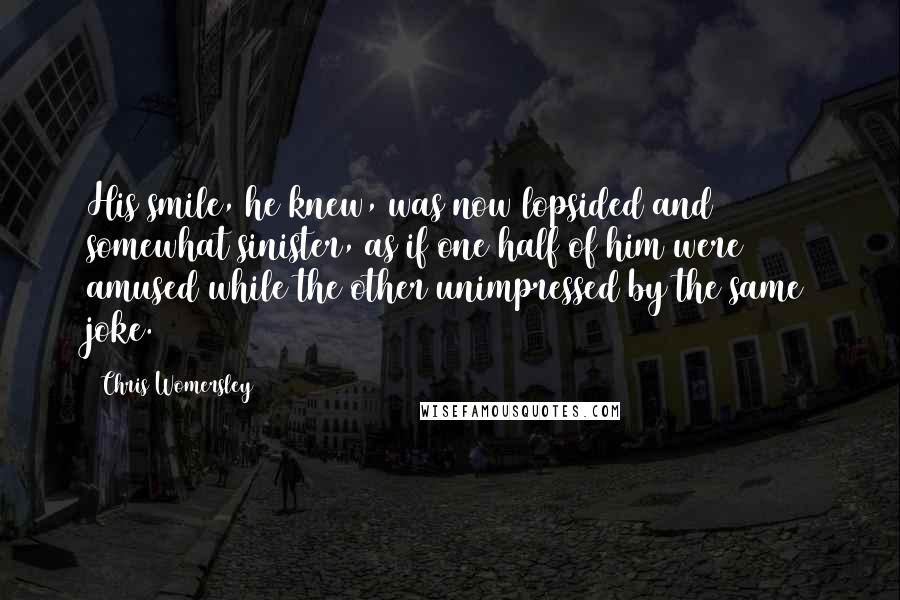 Chris Womersley Quotes: His smile, he knew, was now lopsided and somewhat sinister, as if one half of him were amused while the other unimpressed by the same joke.