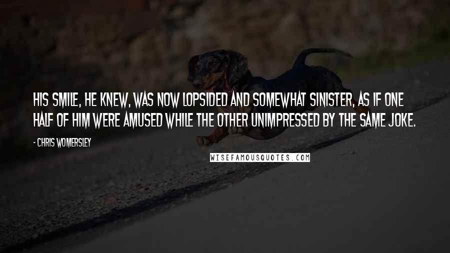 Chris Womersley Quotes: His smile, he knew, was now lopsided and somewhat sinister, as if one half of him were amused while the other unimpressed by the same joke.