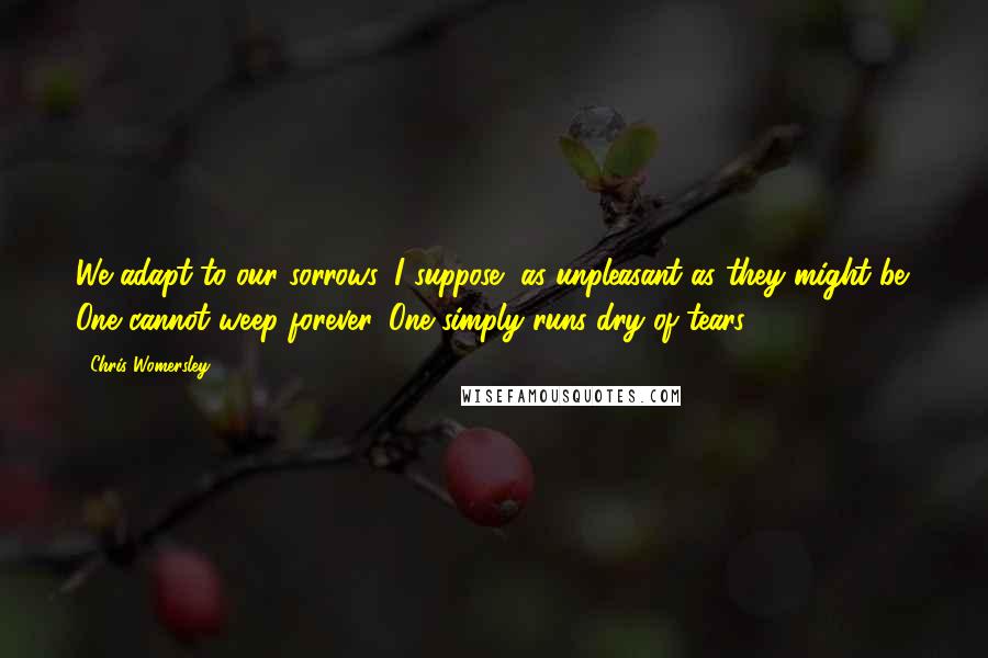 Chris Womersley Quotes: We adapt to our sorrows, I suppose, as unpleasant as they might be. One cannot weep forever. One simply runs dry of tears.