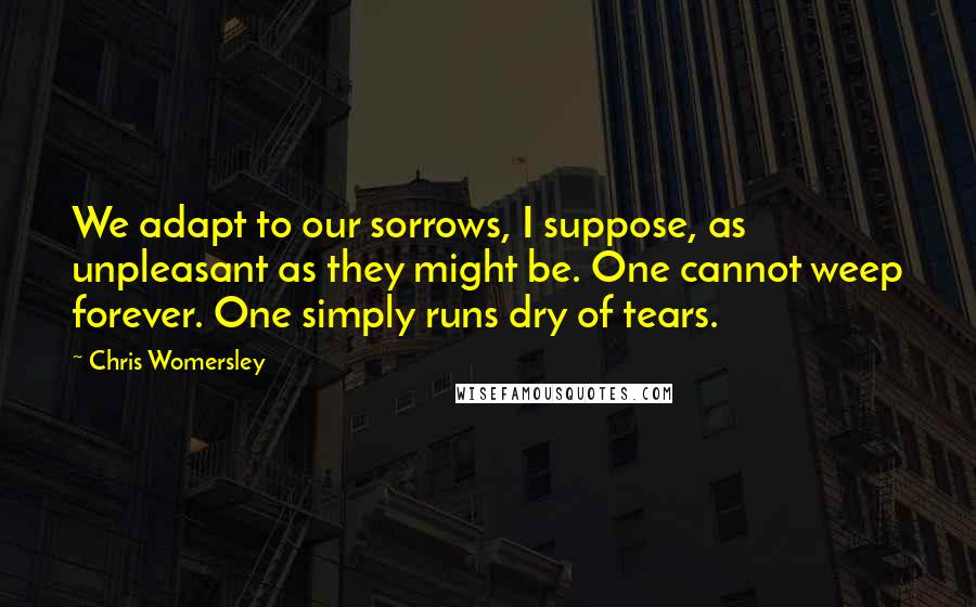 Chris Womersley Quotes: We adapt to our sorrows, I suppose, as unpleasant as they might be. One cannot weep forever. One simply runs dry of tears.