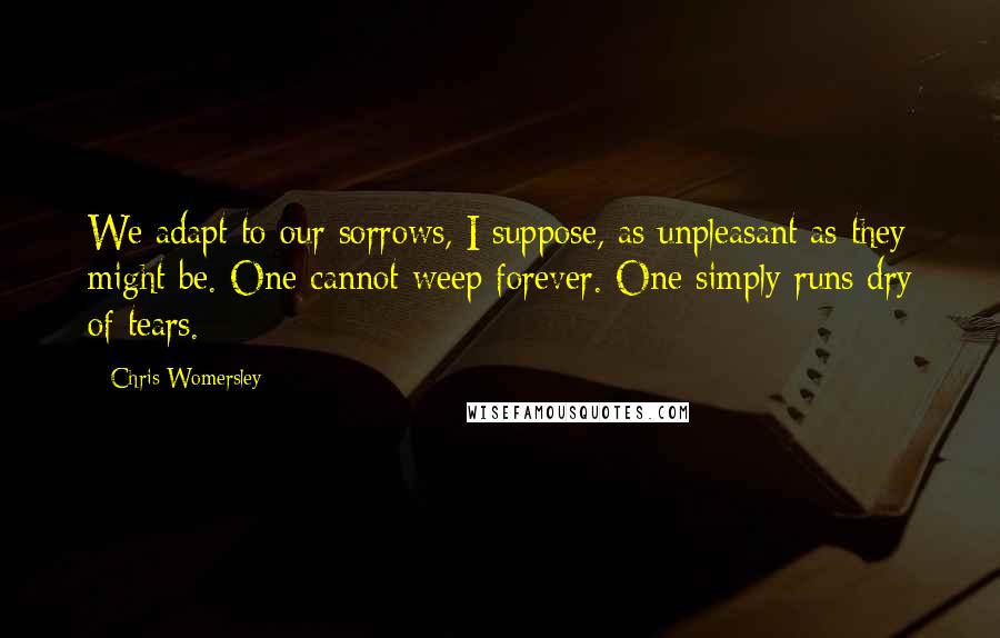 Chris Womersley Quotes: We adapt to our sorrows, I suppose, as unpleasant as they might be. One cannot weep forever. One simply runs dry of tears.