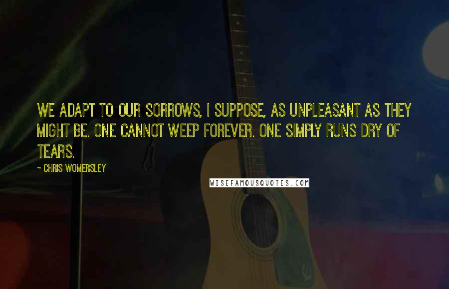 Chris Womersley Quotes: We adapt to our sorrows, I suppose, as unpleasant as they might be. One cannot weep forever. One simply runs dry of tears.