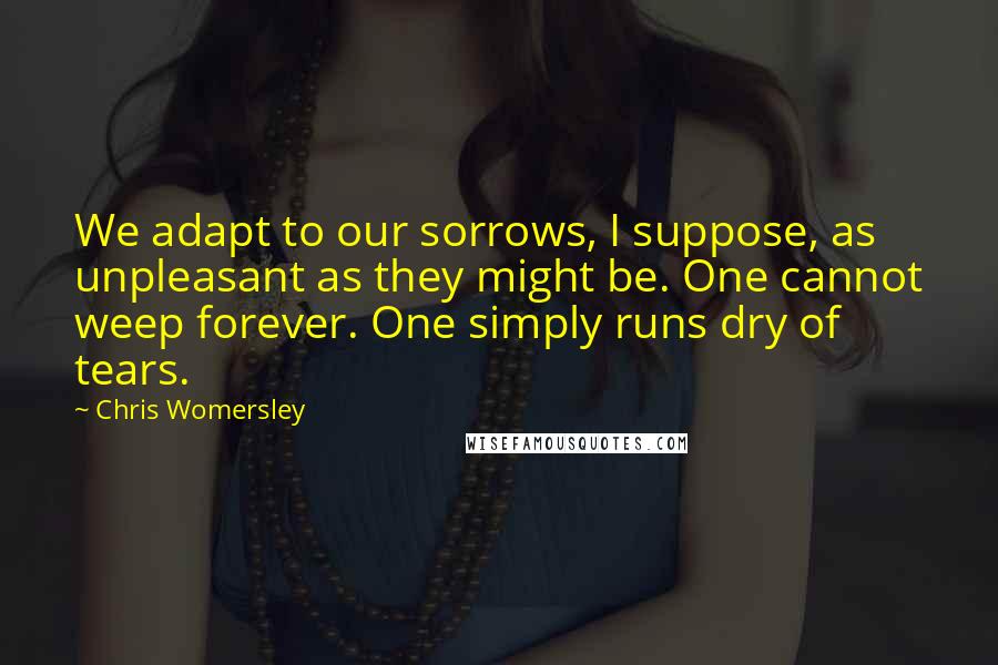 Chris Womersley Quotes: We adapt to our sorrows, I suppose, as unpleasant as they might be. One cannot weep forever. One simply runs dry of tears.