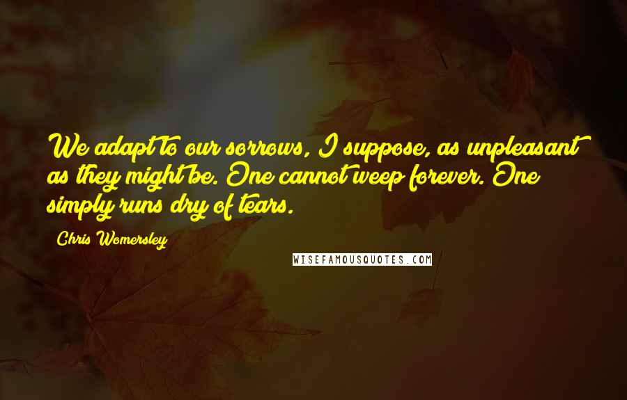 Chris Womersley Quotes: We adapt to our sorrows, I suppose, as unpleasant as they might be. One cannot weep forever. One simply runs dry of tears.