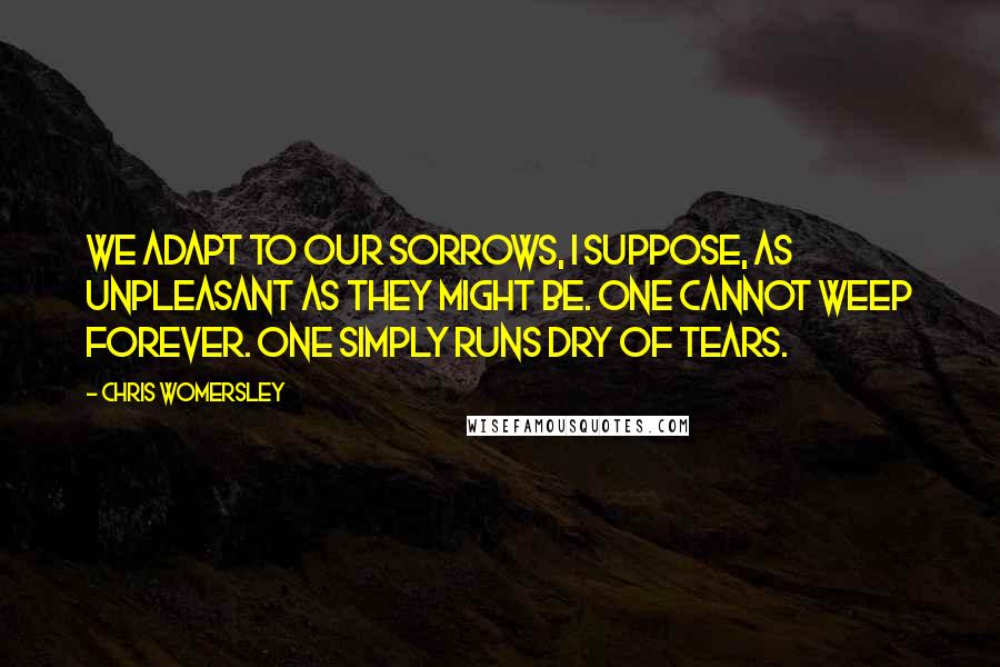 Chris Womersley Quotes: We adapt to our sorrows, I suppose, as unpleasant as they might be. One cannot weep forever. One simply runs dry of tears.