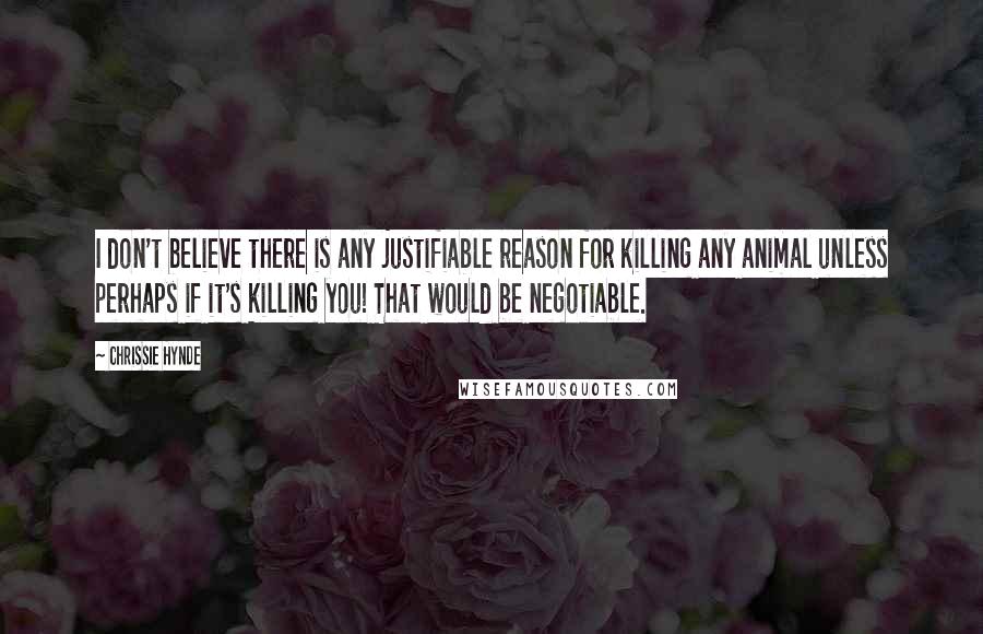 Chrissie Hynde Quotes: I don't believe there is any justifiable reason for killing any animal unless perhaps if it's killing you! That would be negotiable.