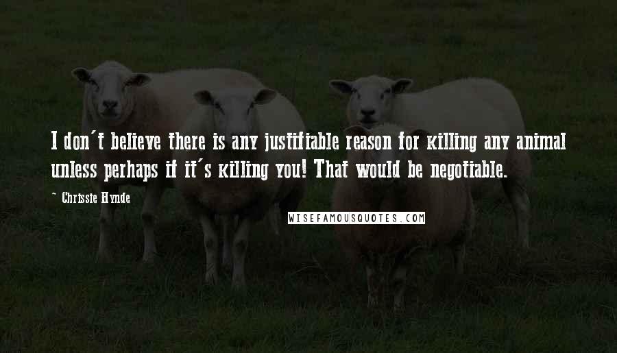 Chrissie Hynde Quotes: I don't believe there is any justifiable reason for killing any animal unless perhaps if it's killing you! That would be negotiable.