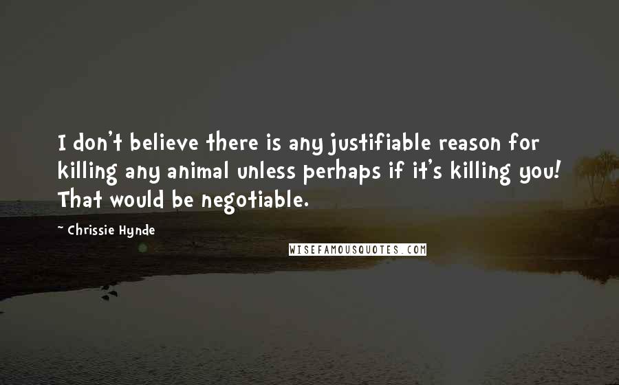 Chrissie Hynde Quotes: I don't believe there is any justifiable reason for killing any animal unless perhaps if it's killing you! That would be negotiable.